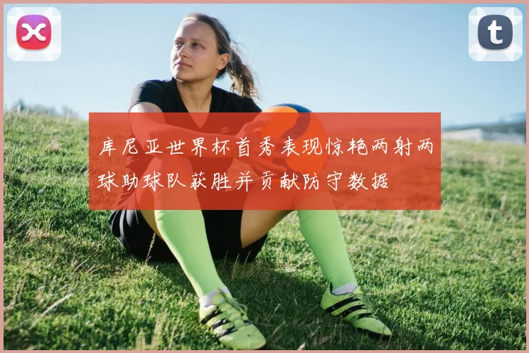库尼亚世界杯首秀表现惊艳两射两球助球队获胜并贡献防守数据