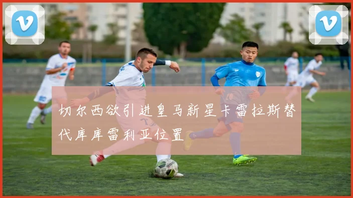 切尔西欲引进皇马新星卡雷拉斯替代库库雷利亚位置