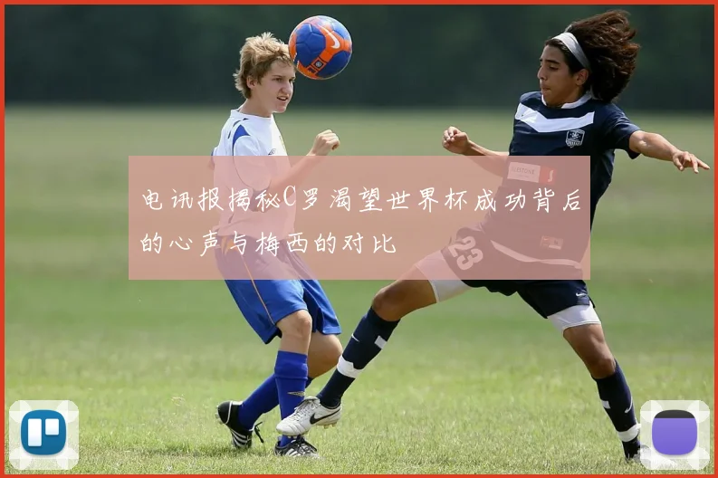电讯报揭秘C罗渴望世界杯成功背后的心声与梅西的对比