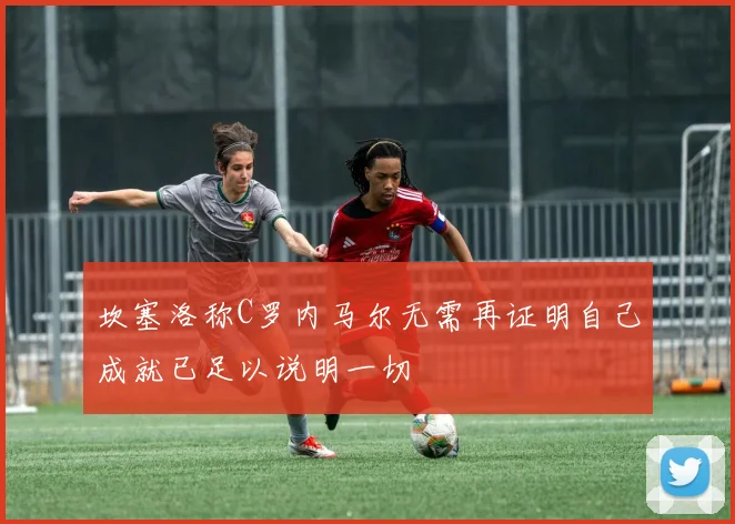 坎塞洛称C罗内马尔无需再证明自己成就已足以说明一切