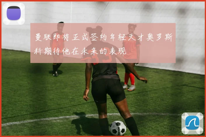 曼联即将正式签约年轻天才奥罗斯科期待他在未来的表现