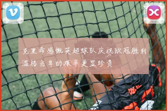克里希感慨英超球队庆祝欧冠胜利温格当年的艰辛更显珍贵