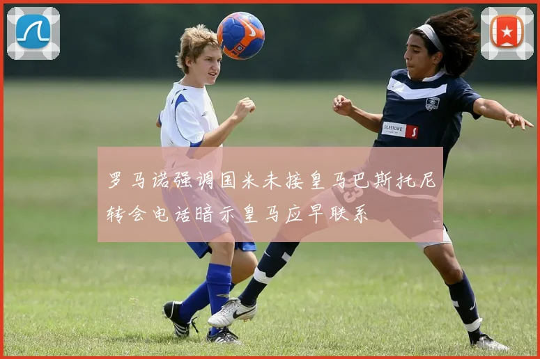 罗马诺强调国米未接皇马巴斯托尼转会电话暗示皇马应早联系