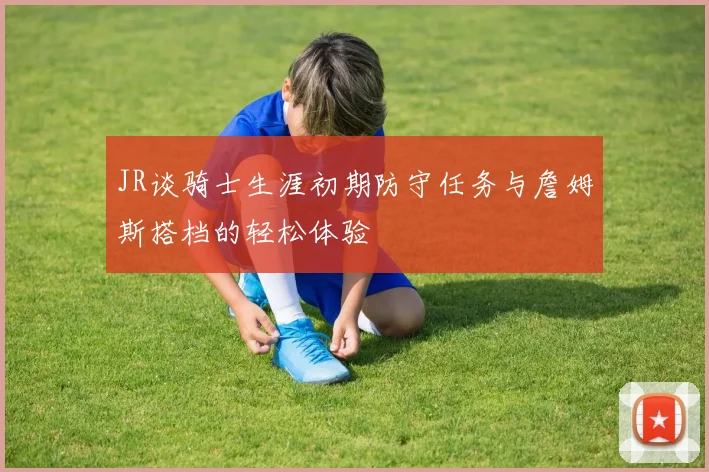 JR谈骑士生涯初期防守任务与詹姆斯搭档的轻松体验