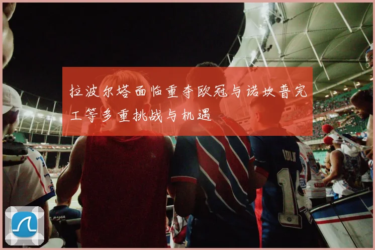 拉波尔塔面临重夺欧冠与诺坎普完工等多重挑战与机遇