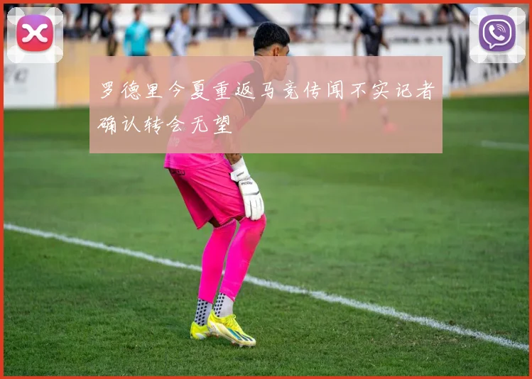 罗德里今夏重返马竞传闻不实记者确认转会无望