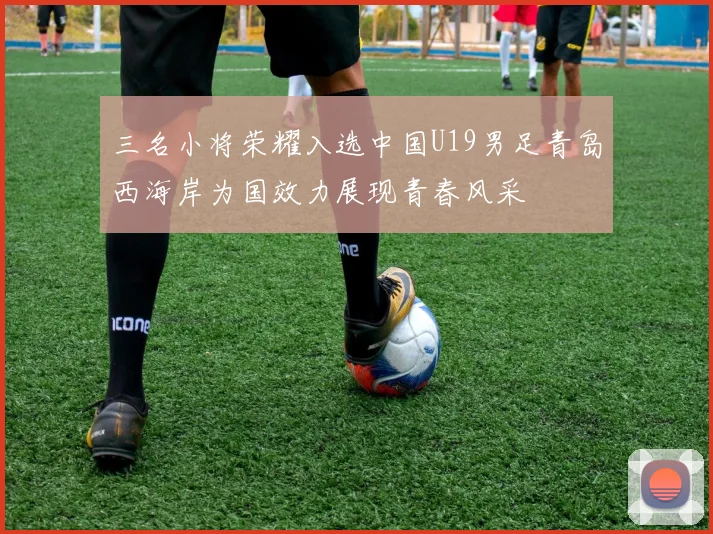 三名小将荣耀入选中国U19男足青岛西海岸为国效力展现青春风采