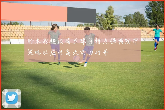 铃木彩艳谈荷兰球员特点强调防守策略以应对高大实力对手
