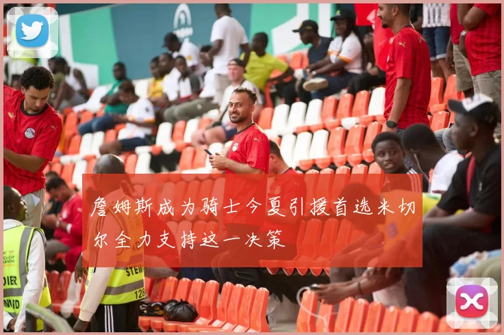 詹姆斯成为骑士今夏引援首选米切尔全力支持这一决策