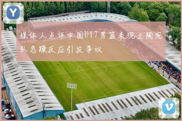 媒体人点评中国U17男篮表现立陶宛队急躁反应引发争议