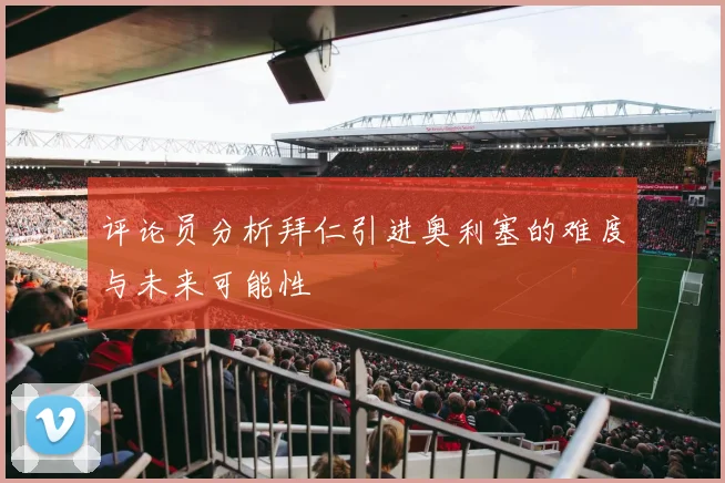 评论员分析拜仁引进奥利塞的难度与未来可能性