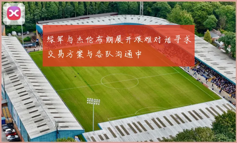 绿军与杰伦布朗展开艰难对话寻求交易方案与各队沟通中