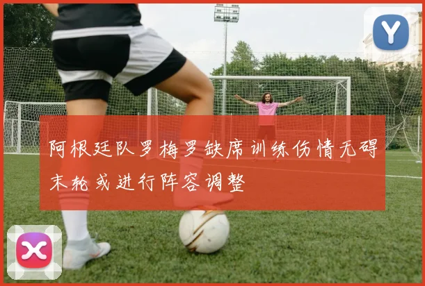 阿根廷队罗梅罗缺席训练伤情无碍末轮或进行阵容调整