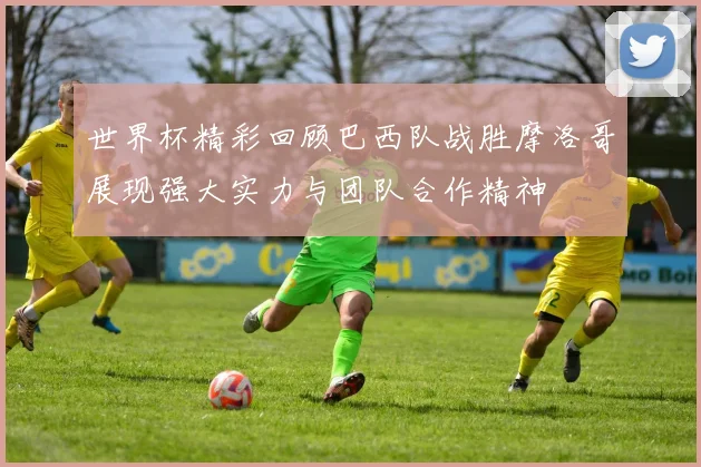世界杯精彩回顾巴西队战胜摩洛哥展现强大实力与团队合作精神