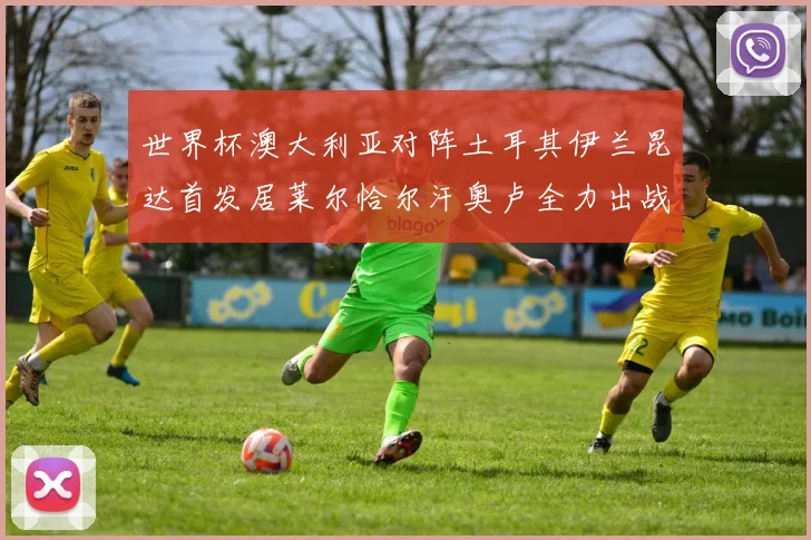 世界杯澳大利亚对阵土耳其伊兰昆达首发居莱尔恰尔汗奥卢全力出战