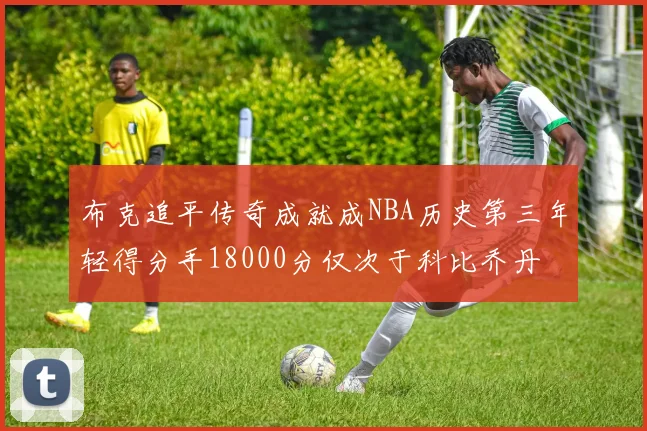 布克追平传奇成就成NBA历史第三年轻得分手18000分仅次于科比乔丹