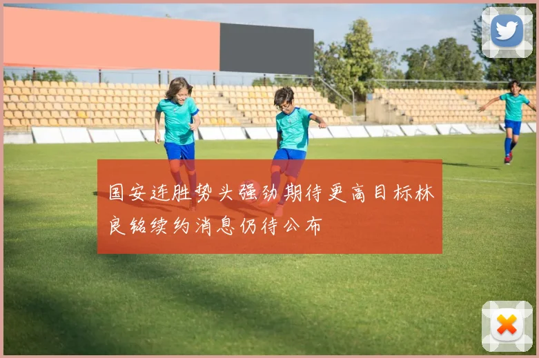 国安连胜势头强劲期待更高目标林良铭续约消息仍待公布