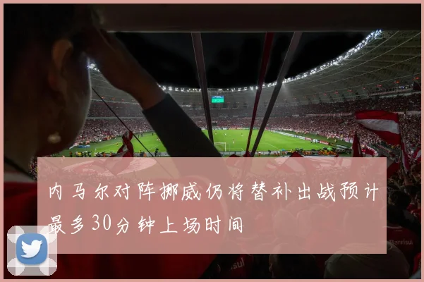 内马尔对阵挪威仍将替补出战预计最多30分钟上场时间