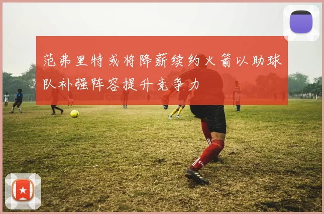 范弗里特或将降薪续约火箭以助球队补强阵容提升竞争力