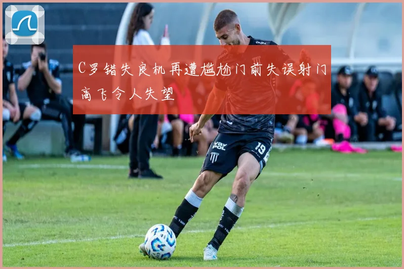 C罗错失良机再遭尴尬门前失误射门高飞令人失望