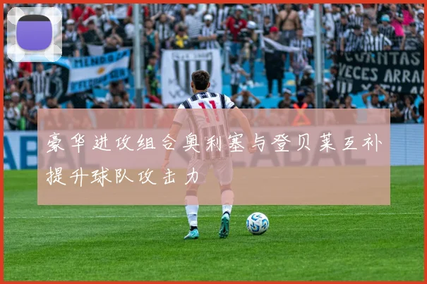 豪华进攻组合奥利塞与登贝莱互补提升球队攻击力
