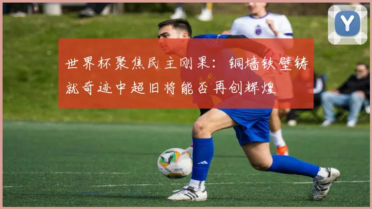 世界杯聚焦民主刚果：铜墙铁壁铸就奇迹中超旧将能否再创辉煌