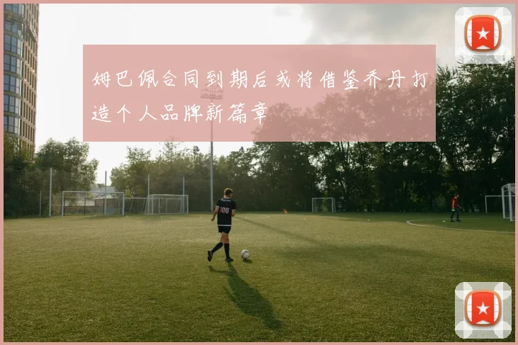 姆巴佩合同到期后或将借鉴乔丹打造个人品牌新篇章
