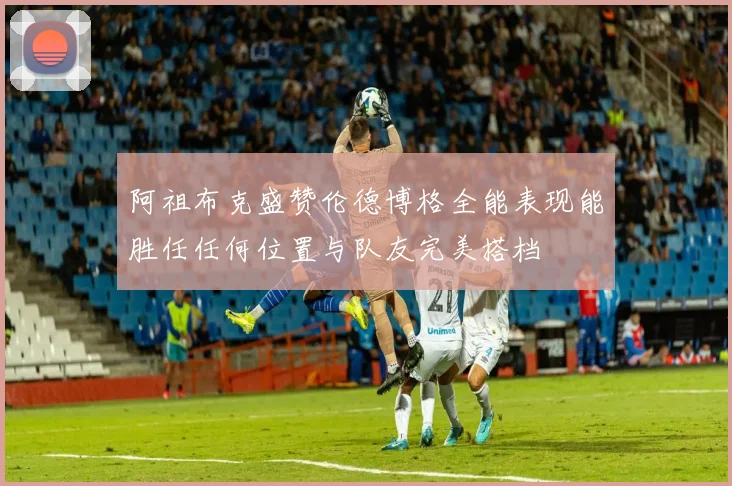 阿祖布克盛赞伦德博格全能表现能胜任任何位置与队友完美搭档