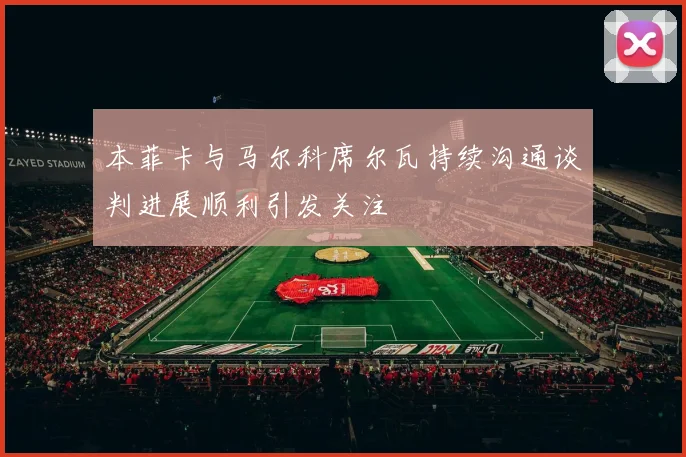 本菲卡与马尔科席尔瓦持续沟通谈判进展顺利引发关注