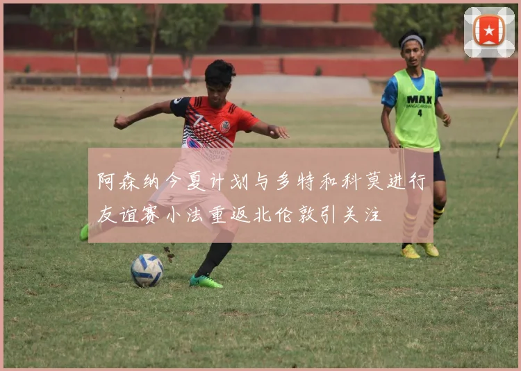 阿森纳今夏计划与多特和科莫进行友谊赛小法重返北伦敦引关注