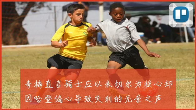 夸梅直言骑士应以米切尔为核心却因哈登偏心导致失利的无奈之声
