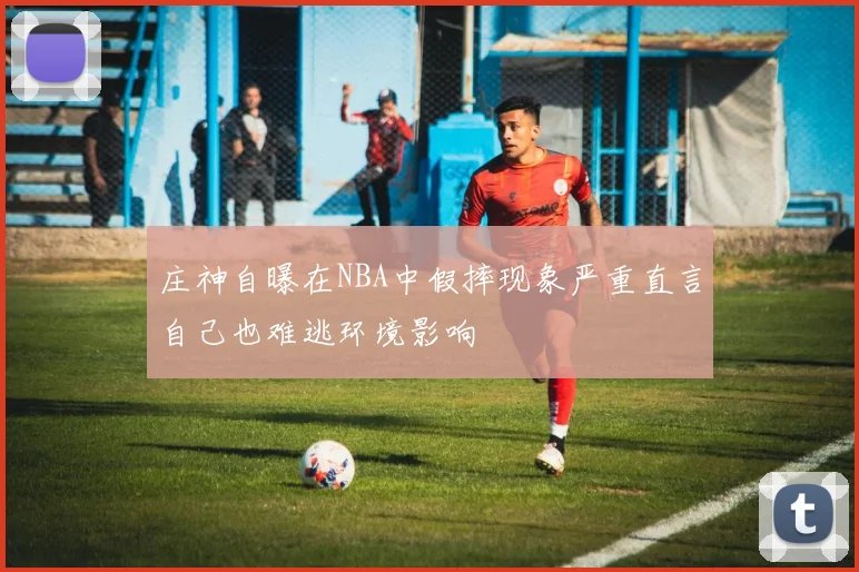 庄神自曝在NBA中假摔现象严重直言自己也难逃环境影响