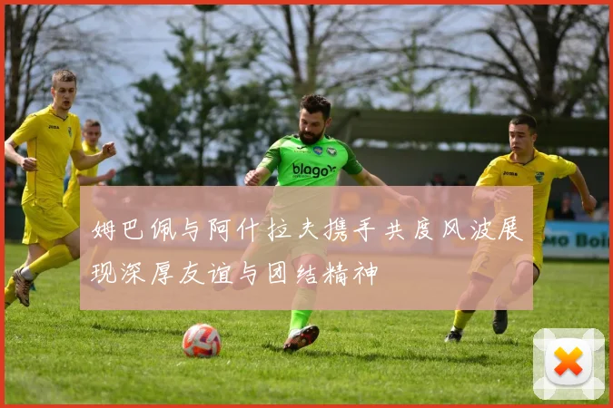 姆巴佩与阿什拉夫携手共度风波展现深厚友谊与团结精神