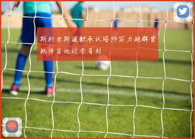 斯科尔斯道歉承认塔帅实力超群曾批评言论过于苛刻