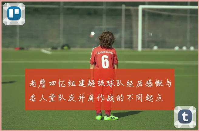 老詹回忆组建超级球队经历感慨与名人堂队友并肩作战的不同起点