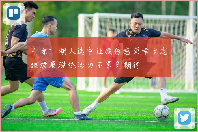 卡尔：湖人选中让我倍感荣幸立志继续展现统治力不辜负期待