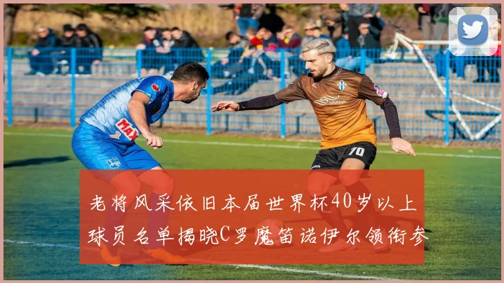 老将风采依旧本届世界杯40岁以上球员名单揭晓C罗魔笛诺伊尔领衔参赛