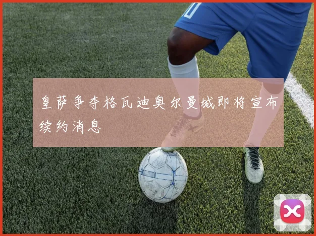 皇萨争夺格瓦迪奥尔曼城即将宣布续约消息