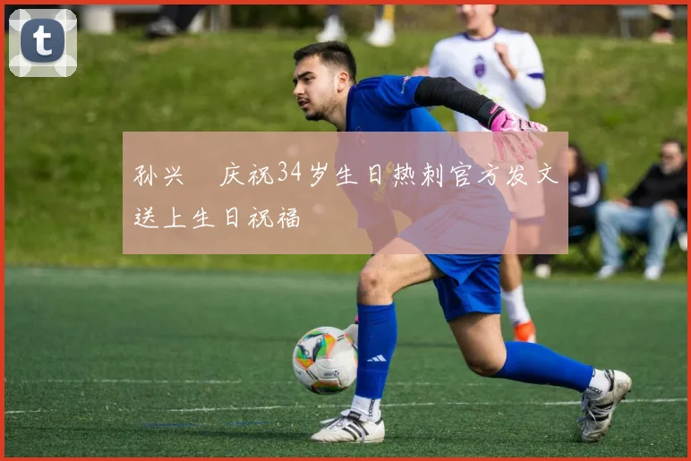孙兴慜庆祝34岁生日热刺官方发文送上生日祝福