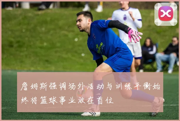 詹姆斯强调场外活动与训练平衡始终将篮球事业放在首位