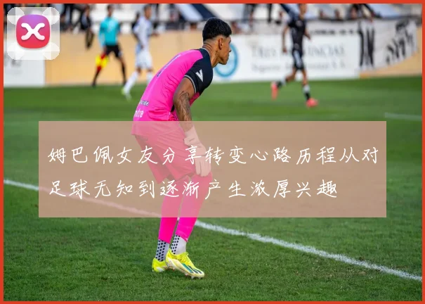 姆巴佩女友分享转变心路历程从对足球无知到逐渐产生浓厚兴趣
