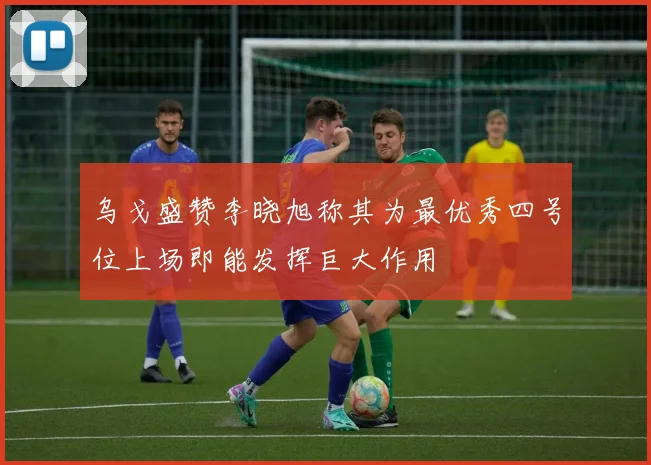 乌戈盛赞李晓旭称其为最优秀四号位上场即能发挥巨大作用