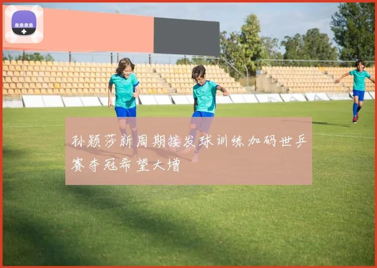 孙颖莎新周期接发球训练加码世乒赛夺冠希望大增