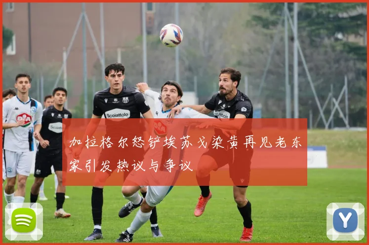 加拉格尔怒铲埃苏戈染黄再见老东家引发热议与争议