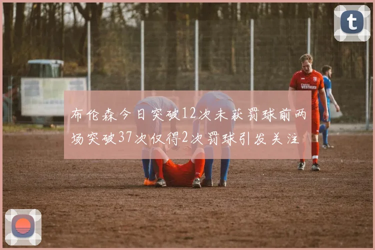 布伦森今日突破12次未获罚球前两场突破37次仅得2次罚球引发关注