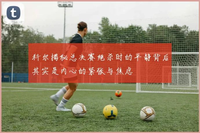 科尔揭秘总决赛绝杀时的平静背后其实是内心的紧张与焦虑
