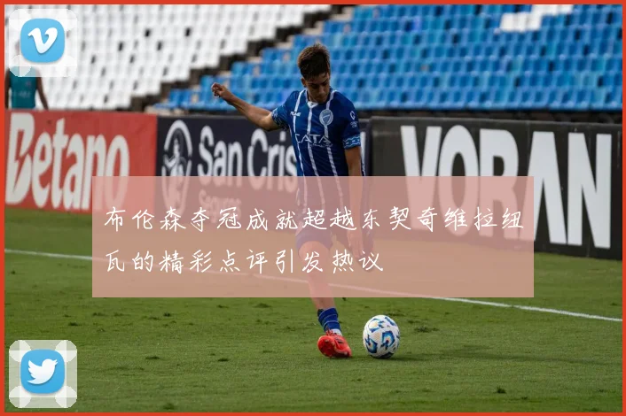 布伦森夺冠成就超越东契奇维拉纽瓦的精彩点评引发热议